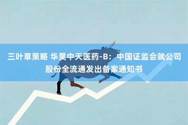 三叶草策略 华昊中天医药-B：中国证监会就公司股份全流通发出备案通知书